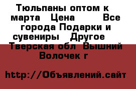 Тюльпаны оптом к 8 марта › Цена ­ 33 - Все города Подарки и сувениры » Другое   . Тверская обл.,Вышний Волочек г.